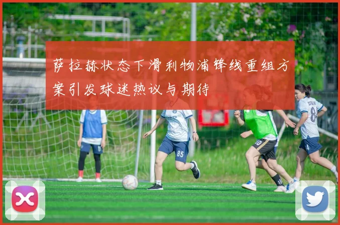 萨拉赫状态下滑利物浦锋线重组方案引发球迷热议与期待