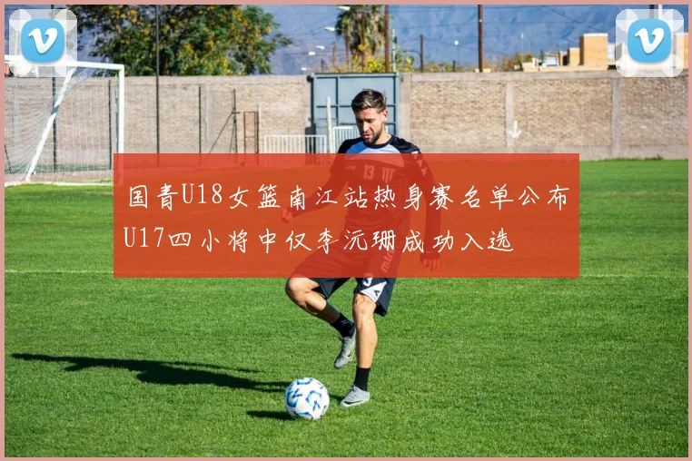 国青U18女篮南江站热身赛名单公布U17四小将中仅李沅珊成功入选